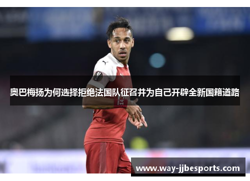 奥巴梅扬为何选择拒绝法国队征召并为自己开辟全新国籍道路