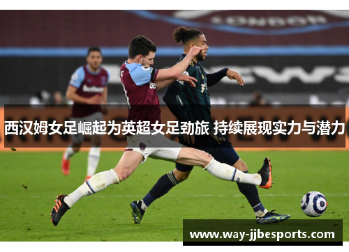 西汉姆女足崛起为英超女足劲旅 持续展现实力与潜力