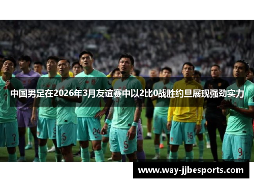 中国男足在2026年3月友谊赛中以2比0战胜约旦展现强劲实力